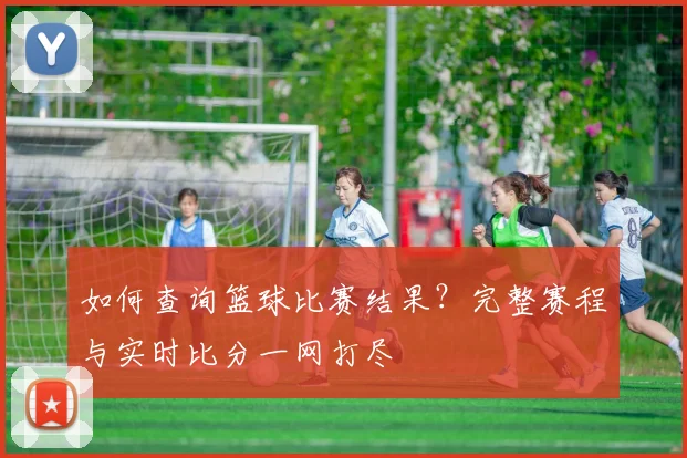 如何查询篮球比赛结果？完整赛程与实时比分一网打尽