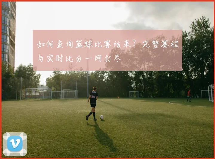 如何查询篮球比赛结果？完整赛程与实时比分一网打尽