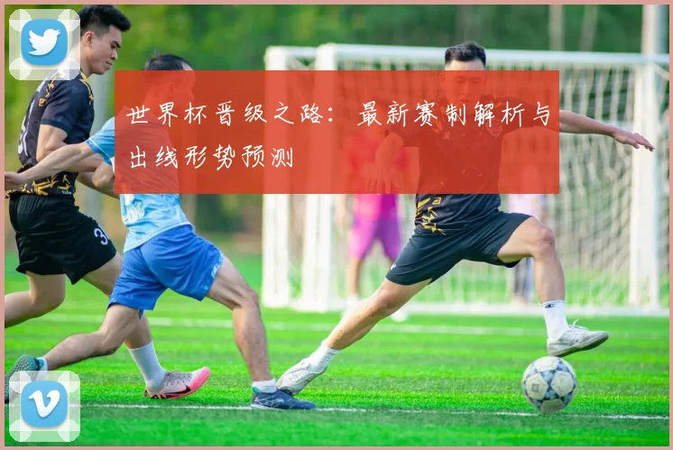 世界杯晋级之路：最新赛制解析与出线形势预测