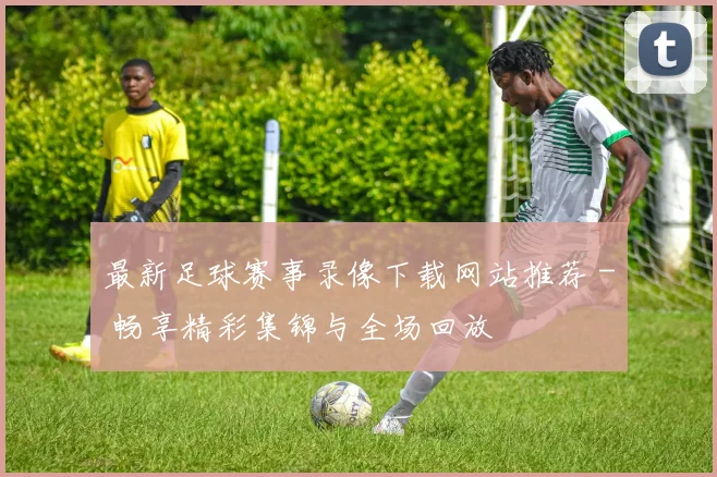 最新足球赛事录像下载网站推荐 - 畅享精彩集锦与全场回放